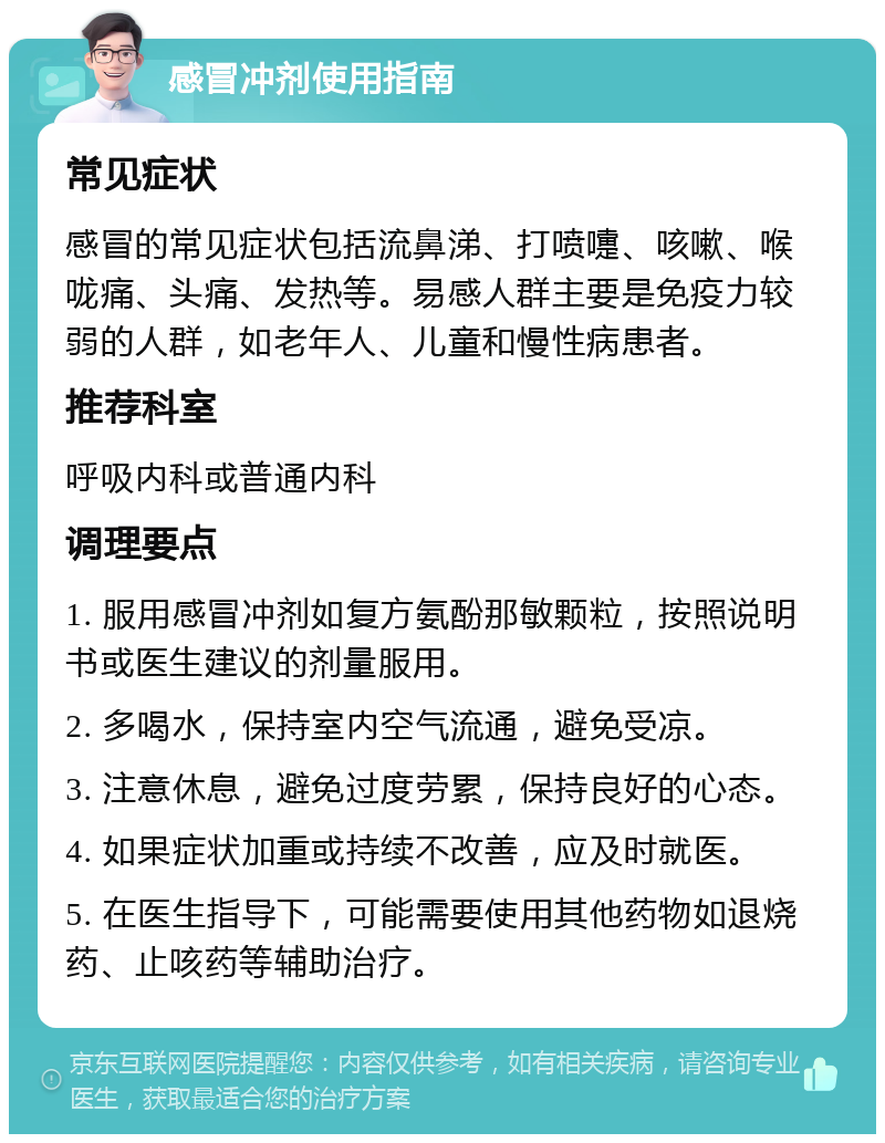 感冒冲剂使用指南 常见症状 感冒的常见症状包括流鼻涕、打喷嚏、咳嗽、喉咙痛、头痛、发热等。易感人群主要是免疫力较弱的人群，如老年人、儿童和慢性病患者。 推荐科室 呼吸内科或普通内科 调理要点 1. 服用感冒冲剂如复方氨酚那敏颗粒，按照说明书或医生建议的剂量服用。 2. 多喝水，保持室内空气流通，避免受凉。 3. 注意休息，避免过度劳累，保持良好的心态。 4. 如果症状加重或持续不改善，应及时就医。 5. 在医生指导下，可能需要使用其他药物如退烧药、止咳药等辅助治疗。