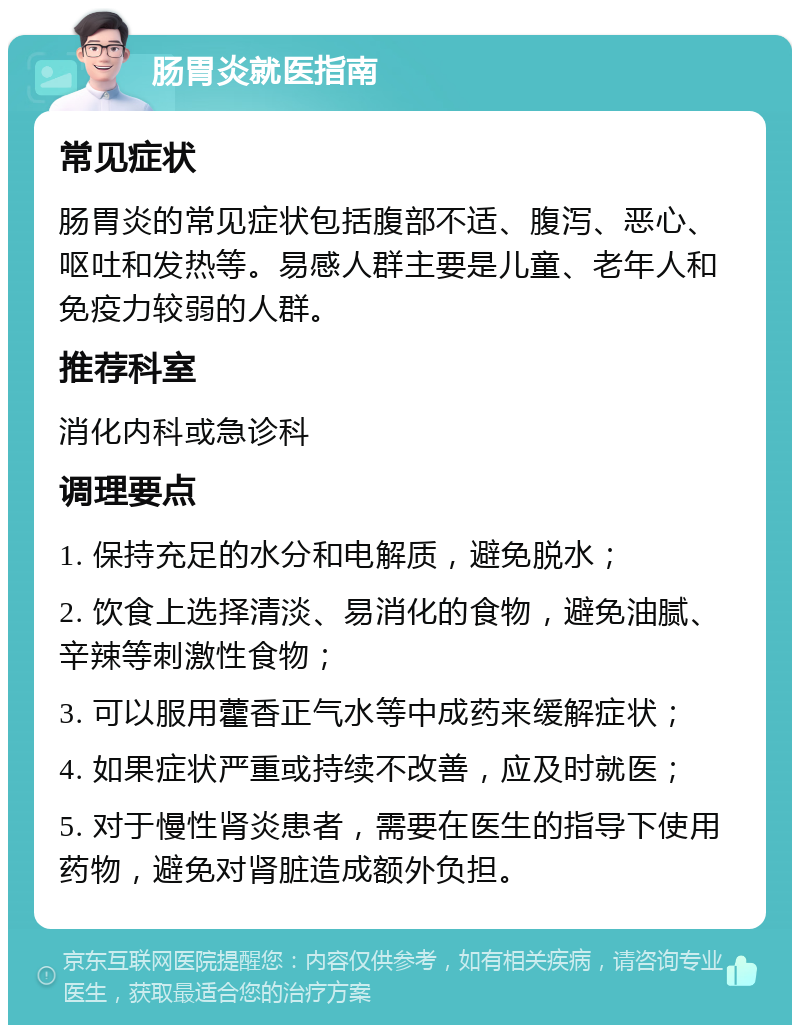 肠胃炎就医指南 常见症状 肠胃炎的常见症状包括腹部不适、腹泻、恶心、呕吐和发热等。易感人群主要是儿童、老年人和免疫力较弱的人群。 推荐科室 消化内科或急诊科 调理要点 1. 保持充足的水分和电解质，避免脱水； 2. 饮食上选择清淡、易消化的食物，避免油腻、辛辣等刺激性食物； 3. 可以服用藿香正气水等中成药来缓解症状； 4. 如果症状严重或持续不改善，应及时就医； 5. 对于慢性肾炎患者，需要在医生的指导下使用药物，避免对肾脏造成额外负担。