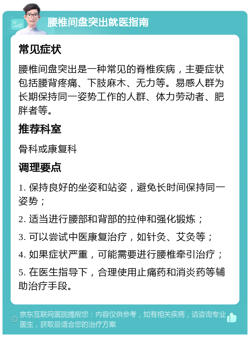 腰椎间盘突出就医指南 常见症状 腰椎间盘突出是一种常见的脊椎疾病，主要症状包括腰背疼痛、下肢麻木、无力等。易感人群为长期保持同一姿势工作的人群、体力劳动者、肥胖者等。 推荐科室 骨科或康复科 调理要点 1. 保持良好的坐姿和站姿，避免长时间保持同一姿势； 2. 适当进行腰部和背部的拉伸和强化锻炼； 3. 可以尝试中医康复治疗，如针灸、艾灸等； 4. 如果症状严重，可能需要进行腰椎牵引治疗； 5. 在医生指导下，合理使用止痛药和消炎药等辅助治疗手段。