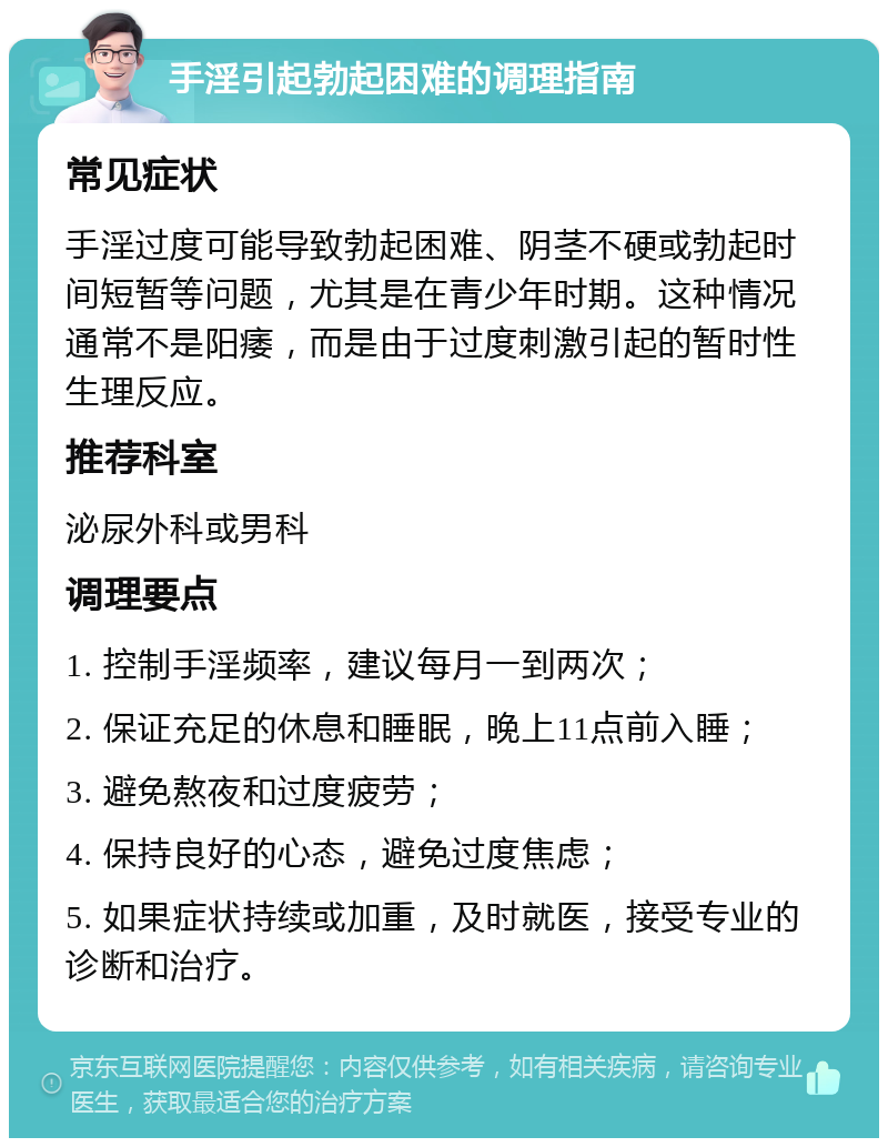 手淫引起勃起困难的调理指南 常见症状 手淫过度可能导致勃起困难、阴茎不硬或勃起时间短暂等问题，尤其是在青少年时期。这种情况通常不是阳痿，而是由于过度刺激引起的暂时性生理反应。 推荐科室 泌尿外科或男科 调理要点 1. 控制手淫频率，建议每月一到两次； 2. 保证充足的休息和睡眠，晚上11点前入睡； 3. 避免熬夜和过度疲劳； 4. 保持良好的心态，避免过度焦虑； 5. 如果症状持续或加重，及时就医，接受专业的诊断和治疗。