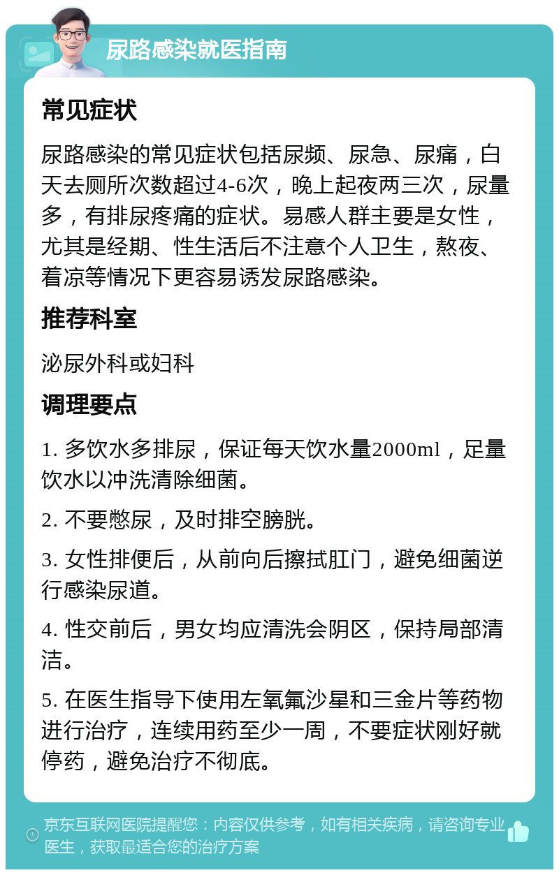 尿路感染就医指南 常见症状 尿路感染的常见症状包括尿频、尿急、尿痛，白天去厕所次数超过4-6次，晚上起夜两三次，尿量多，有排尿疼痛的症状。易感人群主要是女性，尤其是经期、性生活后不注意个人卫生，熬夜、着凉等情况下更容易诱发尿路感染。 推荐科室 泌尿外科或妇科 调理要点 1. 多饮水多排尿，保证每天饮水量2000ml，足量饮水以冲洗清除细菌。 2. 不要憋尿，及时排空膀胱。 3. 女性排便后，从前向后擦拭肛门，避免细菌逆行感染尿道。 4. 性交前后，男女均应清洗会阴区，保持局部清洁。 5. 在医生指导下使用左氧氟沙星和三金片等药物进行治疗，连续用药至少一周，不要症状刚好就停药，避免治疗不彻底。