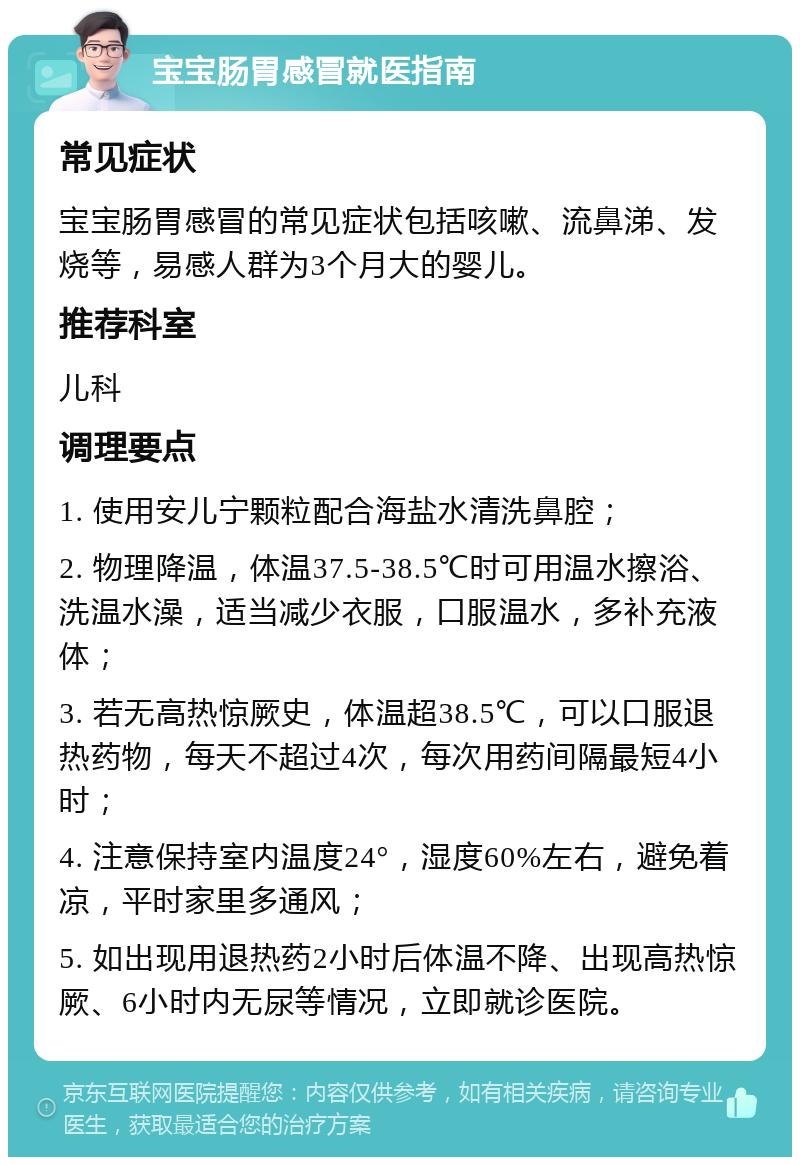 宝宝肠胃感冒就医指南 常见症状 宝宝肠胃感冒的常见症状包括咳嗽、流鼻涕、发烧等，易感人群为3个月大的婴儿。 推荐科室 儿科 调理要点 1. 使用安儿宁颗粒配合海盐水清洗鼻腔； 2. 物理降温，体温37.5-38.5℃时可用温水擦浴、洗温水澡，适当减少衣服，口服温水，多补充液体； 3. 若无高热惊厥史，体温超38.5℃，可以口服退热药物，每天不超过4次，每次用药间隔最短4小时； 4. 注意保持室内温度24°，湿度60%左右，避免着凉，平时家里多通风； 5. 如出现用退热药2小时后体温不降、出现高热惊厥、6小时内无尿等情况，立即就诊医院。