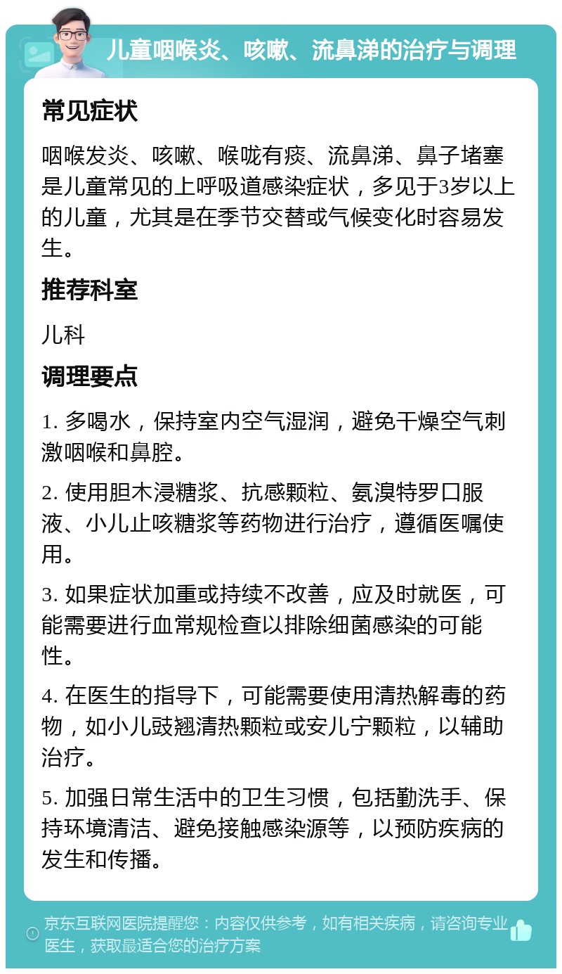 儿童咽喉炎、咳嗽、流鼻涕的治疗与调理 常见症状 咽喉发炎、咳嗽、喉咙有痰、流鼻涕、鼻子堵塞是儿童常见的上呼吸道感染症状，多见于3岁以上的儿童，尤其是在季节交替或气候变化时容易发生。 推荐科室 儿科 调理要点 1. 多喝水，保持室内空气湿润，避免干燥空气刺激咽喉和鼻腔。 2. 使用胆木浸糖浆、抗感颗粒、氨溴特罗口服液、小儿止咳糖浆等药物进行治疗，遵循医嘱使用。 3. 如果症状加重或持续不改善，应及时就医，可能需要进行血常规检查以排除细菌感染的可能性。 4. 在医生的指导下，可能需要使用清热解毒的药物，如小儿豉翘清热颗粒或安儿宁颗粒，以辅助治疗。 5. 加强日常生活中的卫生习惯，包括勤洗手、保持环境清洁、避免接触感染源等，以预防疾病的发生和传播。