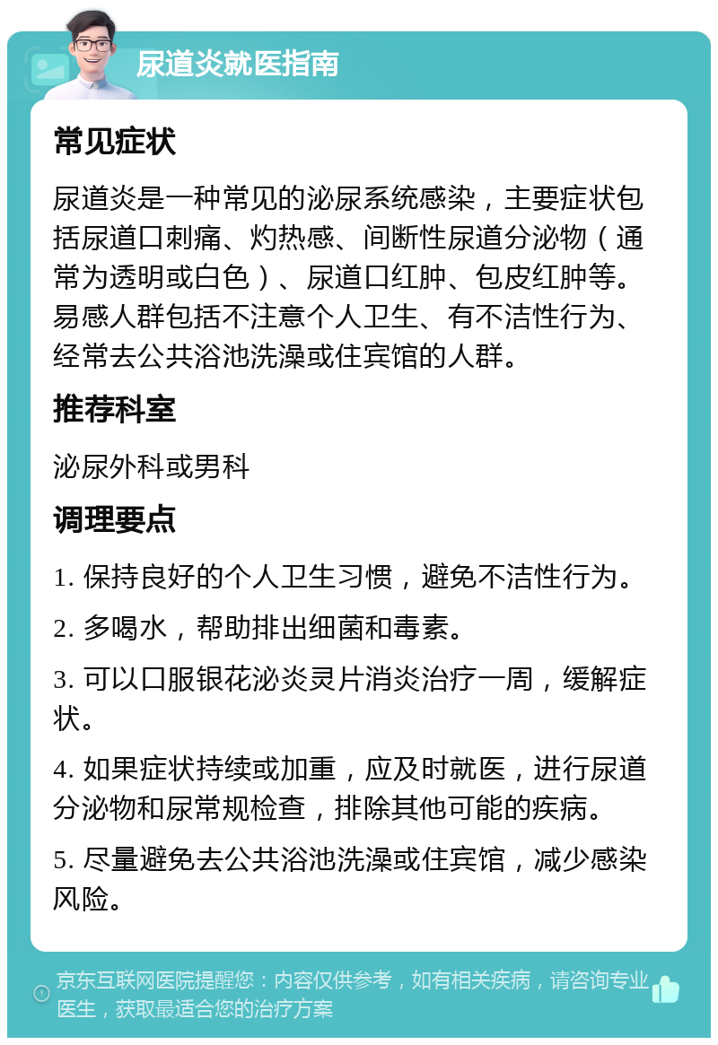 尿道炎就医指南 常见症状 尿道炎是一种常见的泌尿系统感染，主要症状包括尿道口刺痛、灼热感、间断性尿道分泌物（通常为透明或白色）、尿道口红肿、包皮红肿等。易感人群包括不注意个人卫生、有不洁性行为、经常去公共浴池洗澡或住宾馆的人群。 推荐科室 泌尿外科或男科 调理要点 1. 保持良好的个人卫生习惯，避免不洁性行为。 2. 多喝水，帮助排出细菌和毒素。 3. 可以口服银花泌炎灵片消炎治疗一周，缓解症状。 4. 如果症状持续或加重，应及时就医，进行尿道分泌物和尿常规检查，排除其他可能的疾病。 5. 尽量避免去公共浴池洗澡或住宾馆，减少感染风险。