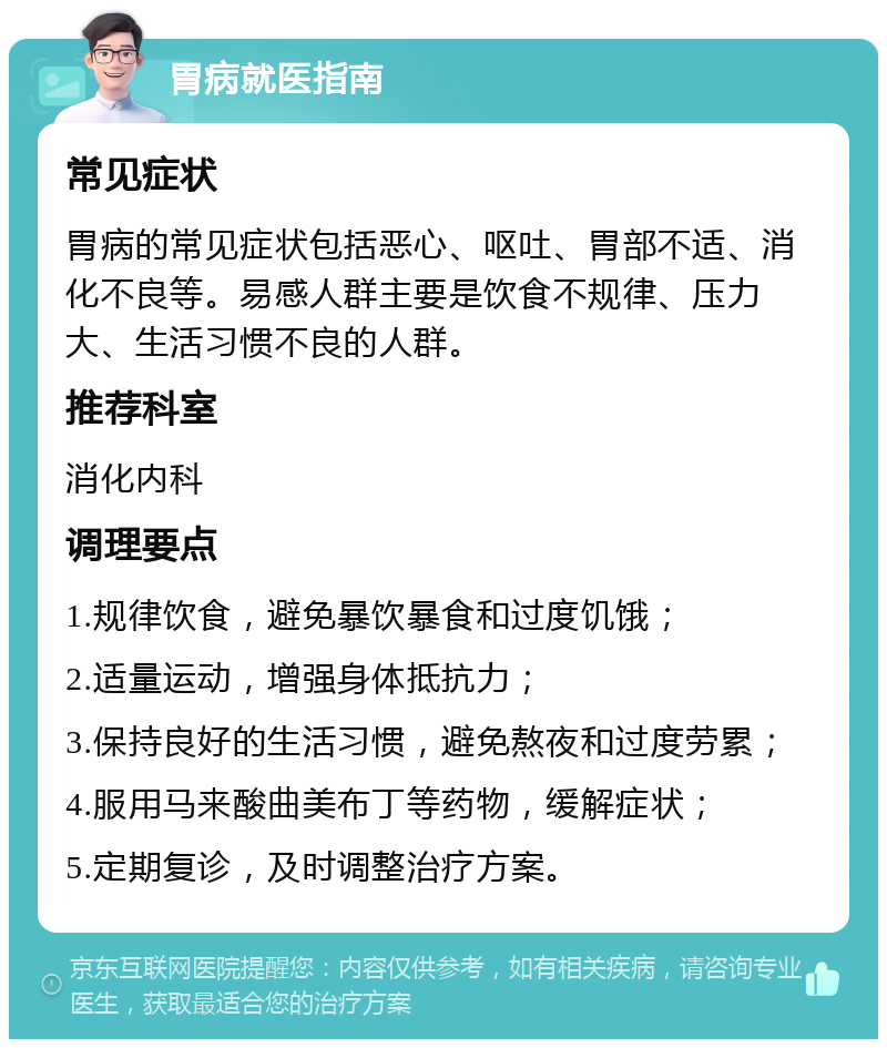 胃病就医指南 常见症状 胃病的常见症状包括恶心、呕吐、胃部不适、消化不良等。易感人群主要是饮食不规律、压力大、生活习惯不良的人群。 推荐科室 消化内科 调理要点 1.规律饮食，避免暴饮暴食和过度饥饿； 2.适量运动，增强身体抵抗力； 3.保持良好的生活习惯，避免熬夜和过度劳累； 4.服用马来酸曲美布丁等药物，缓解症状； 5.定期复诊，及时调整治疗方案。