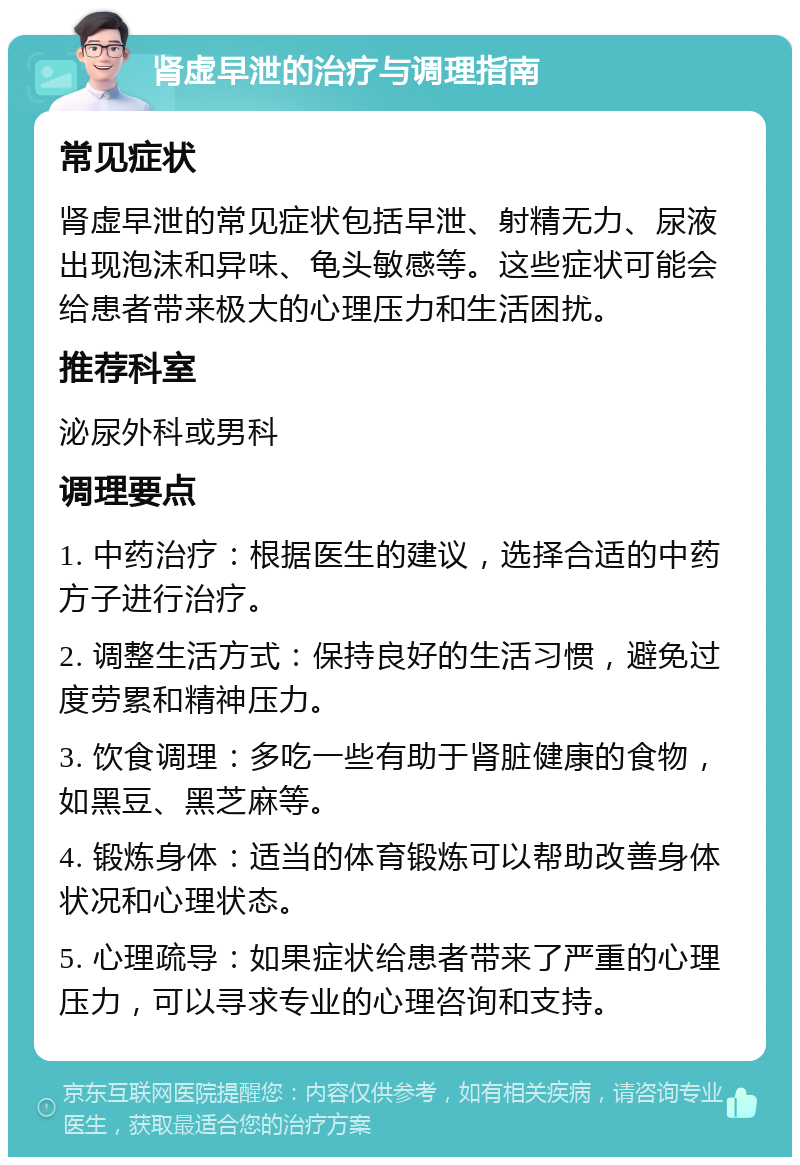 肾虚早泄的治疗与调理指南 常见症状 肾虚早泄的常见症状包括早泄、射精无力、尿液出现泡沫和异味、龟头敏感等。这些症状可能会给患者带来极大的心理压力和生活困扰。 推荐科室 泌尿外科或男科 调理要点 1. 中药治疗：根据医生的建议，选择合适的中药方子进行治疗。 2. 调整生活方式：保持良好的生活习惯，避免过度劳累和精神压力。 3. 饮食调理：多吃一些有助于肾脏健康的食物，如黑豆、黑芝麻等。 4. 锻炼身体：适当的体育锻炼可以帮助改善身体状况和心理状态。 5. 心理疏导：如果症状给患者带来了严重的心理压力，可以寻求专业的心理咨询和支持。