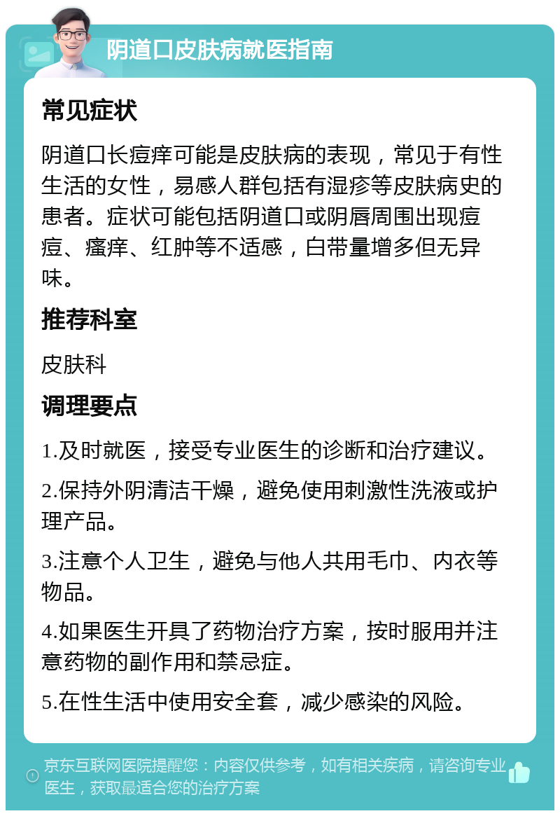 阴道口皮肤病就医指南 常见症状 阴道口长痘痒可能是皮肤病的表现，常见于有性生活的女性，易感人群包括有湿疹等皮肤病史的患者。症状可能包括阴道口或阴唇周围出现痘痘、瘙痒、红肿等不适感，白带量增多但无异味。 推荐科室 皮肤科 调理要点 1.及时就医，接受专业医生的诊断和治疗建议。 2.保持外阴清洁干燥，避免使用刺激性洗液或护理产品。 3.注意个人卫生，避免与他人共用毛巾、内衣等物品。 4.如果医生开具了药物治疗方案，按时服用并注意药物的副作用和禁忌症。 5.在性生活中使用安全套，减少感染的风险。