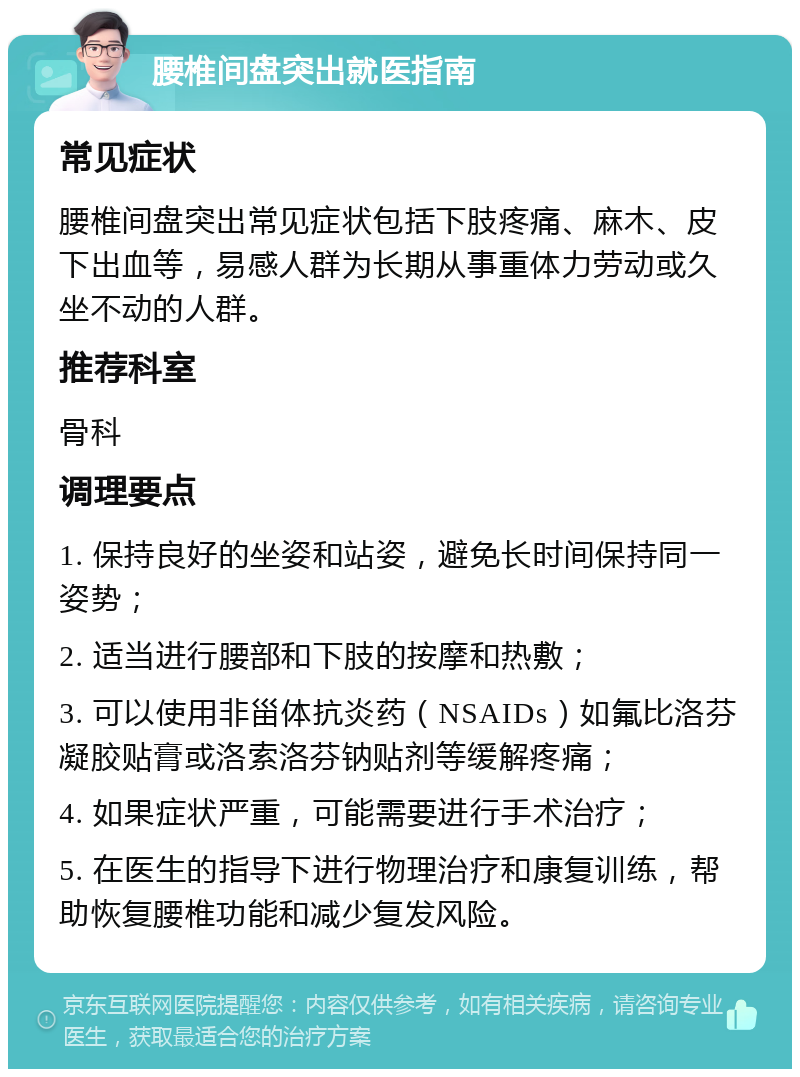 腰椎间盘突出就医指南 常见症状 腰椎间盘突出常见症状包括下肢疼痛、麻木、皮下出血等，易感人群为长期从事重体力劳动或久坐不动的人群。 推荐科室 骨科 调理要点 1. 保持良好的坐姿和站姿，避免长时间保持同一姿势； 2. 适当进行腰部和下肢的按摩和热敷； 3. 可以使用非甾体抗炎药（NSAIDs）如氟比洛芬凝胶贴膏或洛索洛芬钠贴剂等缓解疼痛； 4. 如果症状严重，可能需要进行手术治疗； 5. 在医生的指导下进行物理治疗和康复训练，帮助恢复腰椎功能和减少复发风险。