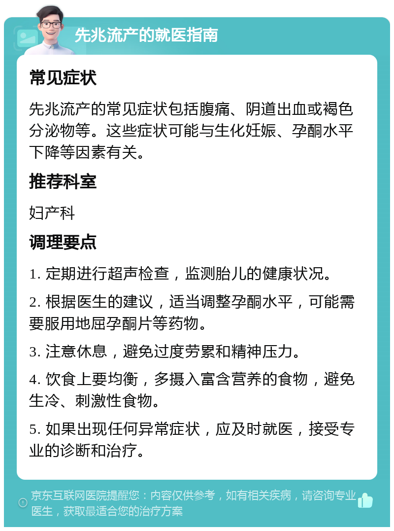 先兆流产的就医指南 常见症状 先兆流产的常见症状包括腹痛、阴道出血或褐色分泌物等。这些症状可能与生化妊娠、孕酮水平下降等因素有关。 推荐科室 妇产科 调理要点 1. 定期进行超声检查，监测胎儿的健康状况。 2. 根据医生的建议，适当调整孕酮水平，可能需要服用地屈孕酮片等药物。 3. 注意休息，避免过度劳累和精神压力。 4. 饮食上要均衡，多摄入富含营养的食物，避免生冷、刺激性食物。 5. 如果出现任何异常症状，应及时就医，接受专业的诊断和治疗。