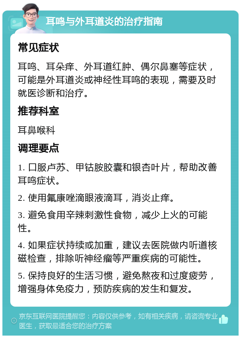 耳鸣与外耳道炎的治疗指南 常见症状 耳鸣、耳朵痒、外耳道红肿、偶尔鼻塞等症状，可能是外耳道炎或神经性耳鸣的表现，需要及时就医诊断和治疗。 推荐科室 耳鼻喉科 调理要点 1. 口服卢苏、甲钴胺胶囊和银杏叶片，帮助改善耳鸣症状。 2. 使用氟康唑滴眼液滴耳，消炎止痒。 3. 避免食用辛辣刺激性食物，减少上火的可能性。 4. 如果症状持续或加重，建议去医院做内听道核磁检查，排除听神经瘤等严重疾病的可能性。 5. 保持良好的生活习惯，避免熬夜和过度疲劳，增强身体免疫力，预防疾病的发生和复发。