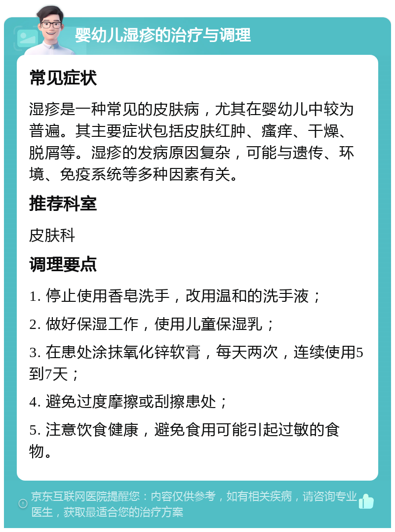 婴幼儿湿疹的治疗与调理 常见症状 湿疹是一种常见的皮肤病，尤其在婴幼儿中较为普遍。其主要症状包括皮肤红肿、瘙痒、干燥、脱屑等。湿疹的发病原因复杂，可能与遗传、环境、免疫系统等多种因素有关。 推荐科室 皮肤科 调理要点 1. 停止使用香皂洗手，改用温和的洗手液； 2. 做好保湿工作，使用儿童保湿乳； 3. 在患处涂抹氧化锌软膏，每天两次，连续使用5到7天； 4. 避免过度摩擦或刮擦患处； 5. 注意饮食健康，避免食用可能引起过敏的食物。