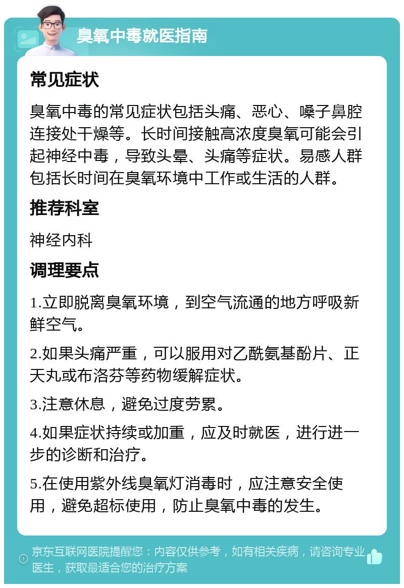 臭氧中毒就医指南 常见症状 臭氧中毒的常见症状包括头痛、恶心、嗓子鼻腔连接处干燥等。长时间接触高浓度臭氧可能会引起神经中毒，导致头晕、头痛等症状。易感人群包括长时间在臭氧环境中工作或生活的人群。 推荐科室 神经内科 调理要点 1.立即脱离臭氧环境，到空气流通的地方呼吸新鲜空气。 2.如果头痛严重，可以服用对乙酰氨基酚片、正天丸或布洛芬等药物缓解症状。 3.注意休息，避免过度劳累。 4.如果症状持续或加重，应及时就医，进行进一步的诊断和治疗。 5.在使用紫外线臭氧灯消毒时，应注意安全使用，避免超标使用，防止臭氧中毒的发生。