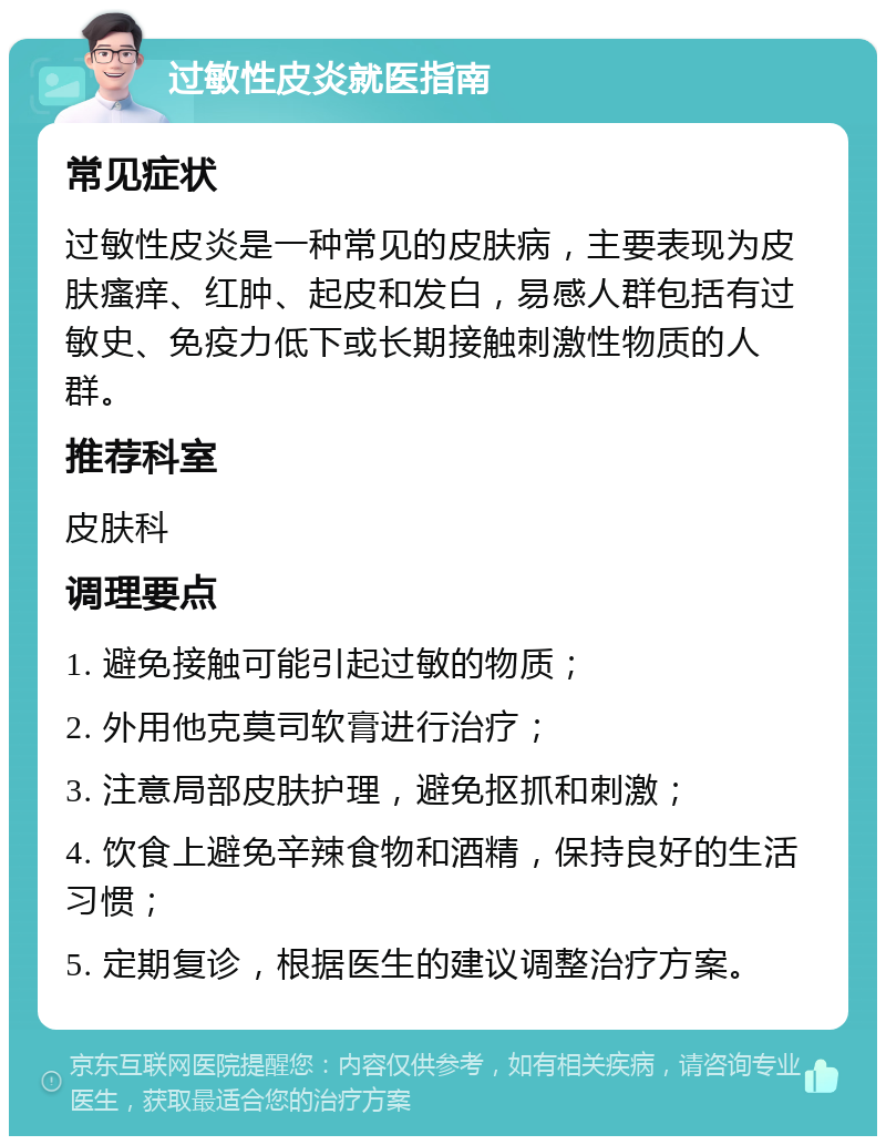 过敏性皮炎就医指南 常见症状 过敏性皮炎是一种常见的皮肤病，主要表现为皮肤瘙痒、红肿、起皮和发白，易感人群包括有过敏史、免疫力低下或长期接触刺激性物质的人群。 推荐科室 皮肤科 调理要点 1. 避免接触可能引起过敏的物质； 2. 外用他克莫司软膏进行治疗； 3. 注意局部皮肤护理，避免抠抓和刺激； 4. 饮食上避免辛辣食物和酒精，保持良好的生活习惯； 5. 定期复诊，根据医生的建议调整治疗方案。