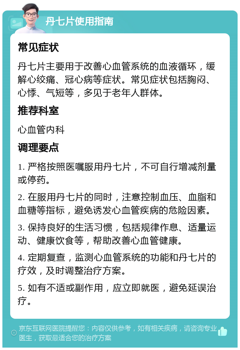 丹七片使用指南 常见症状 丹七片主要用于改善心血管系统的血液循环，缓解心绞痛、冠心病等症状。常见症状包括胸闷、心悸、气短等，多见于老年人群体。 推荐科室 心血管内科 调理要点 1. 严格按照医嘱服用丹七片，不可自行增减剂量或停药。 2. 在服用丹七片的同时，注意控制血压、血脂和血糖等指标，避免诱发心血管疾病的危险因素。 3. 保持良好的生活习惯，包括规律作息、适量运动、健康饮食等，帮助改善心血管健康。 4. 定期复查，监测心血管系统的功能和丹七片的疗效，及时调整治疗方案。 5. 如有不适或副作用，应立即就医，避免延误治疗。