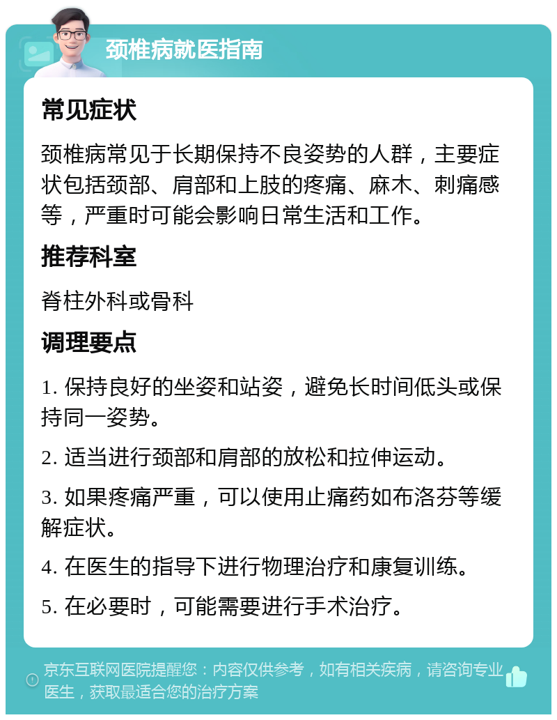 颈椎病就医指南 常见症状 颈椎病常见于长期保持不良姿势的人群，主要症状包括颈部、肩部和上肢的疼痛、麻木、刺痛感等，严重时可能会影响日常生活和工作。 推荐科室 脊柱外科或骨科 调理要点 1. 保持良好的坐姿和站姿，避免长时间低头或保持同一姿势。 2. 适当进行颈部和肩部的放松和拉伸运动。 3. 如果疼痛严重，可以使用止痛药如布洛芬等缓解症状。 4. 在医生的指导下进行物理治疗和康复训练。 5. 在必要时，可能需要进行手术治疗。