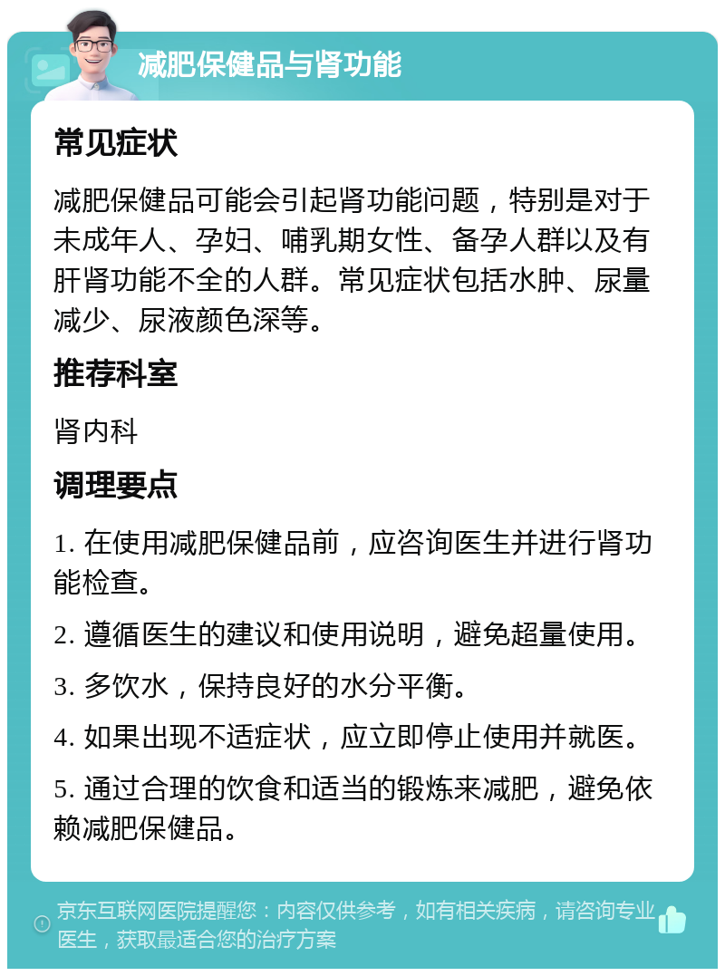 减肥保健品与肾功能 常见症状 减肥保健品可能会引起肾功能问题，特别是对于未成年人、孕妇、哺乳期女性、备孕人群以及有肝肾功能不全的人群。常见症状包括水肿、尿量减少、尿液颜色深等。 推荐科室 肾内科 调理要点 1. 在使用减肥保健品前，应咨询医生并进行肾功能检查。 2. 遵循医生的建议和使用说明，避免超量使用。 3. 多饮水，保持良好的水分平衡。 4. 如果出现不适症状，应立即停止使用并就医。 5. 通过合理的饮食和适当的锻炼来减肥，避免依赖减肥保健品。