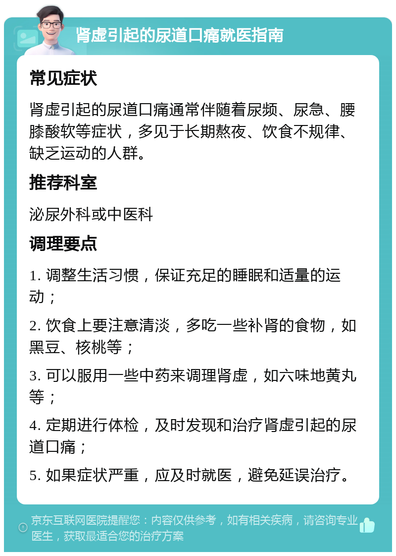 肾虚引起的尿道口痛就医指南 常见症状 肾虚引起的尿道口痛通常伴随着尿频、尿急、腰膝酸软等症状，多见于长期熬夜、饮食不规律、缺乏运动的人群。 推荐科室 泌尿外科或中医科 调理要点 1. 调整生活习惯，保证充足的睡眠和适量的运动； 2. 饮食上要注意清淡，多吃一些补肾的食物，如黑豆、核桃等； 3. 可以服用一些中药来调理肾虚，如六味地黄丸等； 4. 定期进行体检，及时发现和治疗肾虚引起的尿道口痛； 5. 如果症状严重，应及时就医，避免延误治疗。