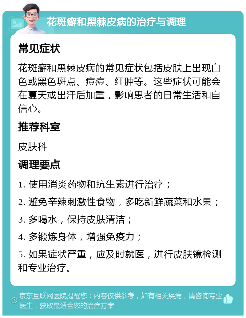 花斑癣和黑棘皮病的治疗与调理 常见症状 花斑癣和黑棘皮病的常见症状包括皮肤上出现白色或黑色斑点、痘痘、红肿等。这些症状可能会在夏天或出汗后加重，影响患者的日常生活和自信心。 推荐科室 皮肤科 调理要点 1. 使用消炎药物和抗生素进行治疗； 2. 避免辛辣刺激性食物，多吃新鲜蔬菜和水果； 3. 多喝水，保持皮肤清洁； 4. 多锻炼身体，增强免疫力； 5. 如果症状严重，应及时就医，进行皮肤镜检测和专业治疗。