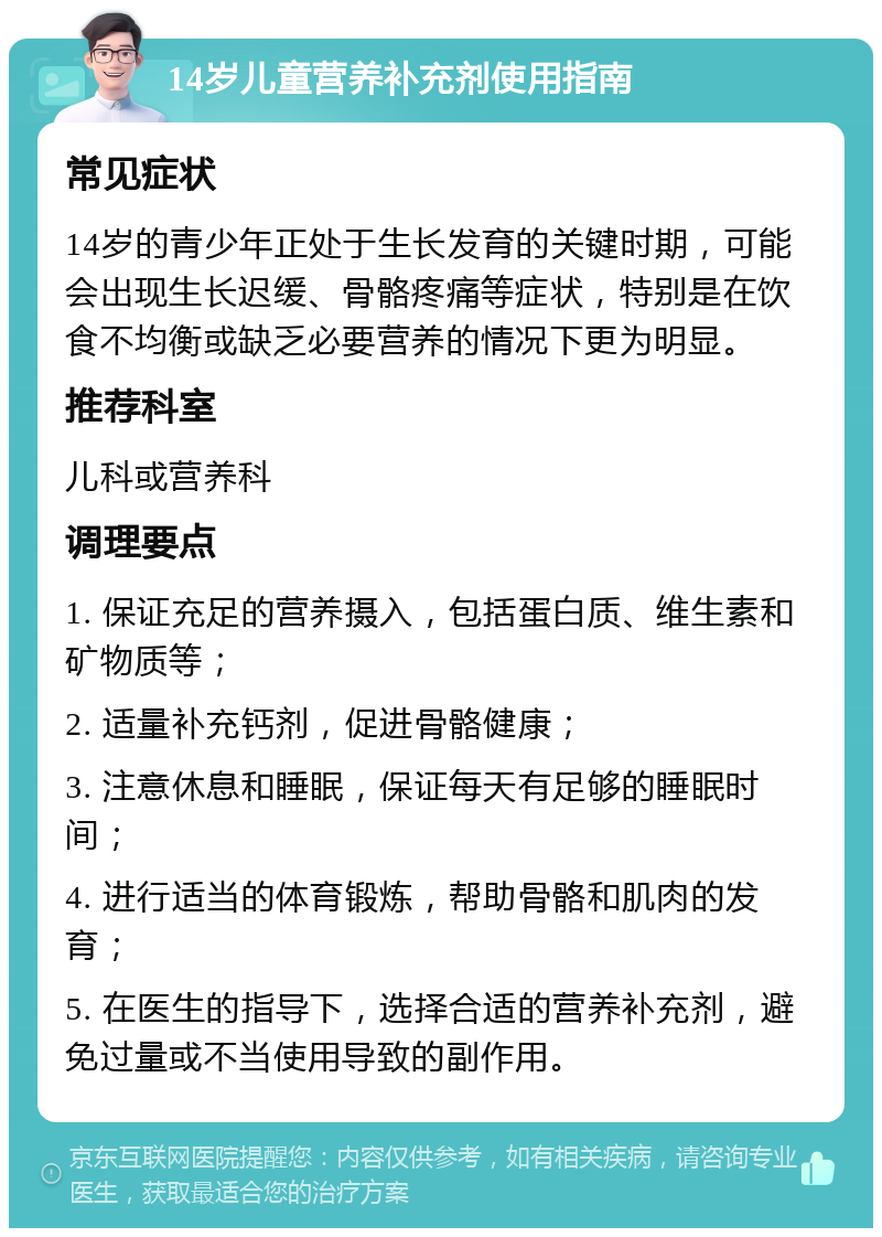 14岁儿童营养补充剂使用指南 常见症状 14岁的青少年正处于生长发育的关键时期，可能会出现生长迟缓、骨骼疼痛等症状，特别是在饮食不均衡或缺乏必要营养的情况下更为明显。 推荐科室 儿科或营养科 调理要点 1. 保证充足的营养摄入，包括蛋白质、维生素和矿物质等； 2. 适量补充钙剂，促进骨骼健康； 3. 注意休息和睡眠，保证每天有足够的睡眠时间； 4. 进行适当的体育锻炼，帮助骨骼和肌肉的发育； 5. 在医生的指导下，选择合适的营养补充剂，避免过量或不当使用导致的副作用。