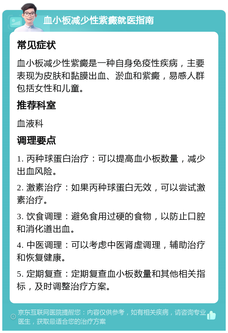 血小板减少性紫癜就医指南 常见症状 血小板减少性紫癜是一种自身免疫性疾病，主要表现为皮肤和黏膜出血、淤血和紫癜，易感人群包括女性和儿童。 推荐科室 血液科 调理要点 1. 丙种球蛋白治疗：可以提高血小板数量，减少出血风险。 2. 激素治疗：如果丙种球蛋白无效，可以尝试激素治疗。 3. 饮食调理：避免食用过硬的食物，以防止口腔和消化道出血。 4. 中医调理：可以考虑中医肾虚调理，辅助治疗和恢复健康。 5. 定期复查：定期复查血小板数量和其他相关指标，及时调整治疗方案。