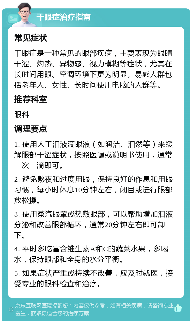 干眼症治疗指南 常见症状 干眼症是一种常见的眼部疾病，主要表现为眼睛干涩、灼热、异物感、视力模糊等症状，尤其在长时间用眼、空调环境下更为明显。易感人群包括老年人、女性、长时间使用电脑的人群等。 推荐科室 眼科 调理要点 1. 使用人工泪液滴眼液（如润洁、泪然等）来缓解眼部干涩症状，按照医嘱或说明书使用，通常一次一滴即可。 2. 避免熬夜和过度用眼，保持良好的作息和用眼习惯，每小时休息10分钟左右，闭目或进行眼部放松操。 3. 使用蒸汽眼罩或热敷眼部，可以帮助增加泪液分泌和改善眼部循环，通常20分钟左右即可卸下。 4. 平时多吃富含维生素A和C的蔬菜水果，多喝水，保持眼部和全身的水分平衡。 5. 如果症状严重或持续不改善，应及时就医，接受专业的眼科检查和治疗。