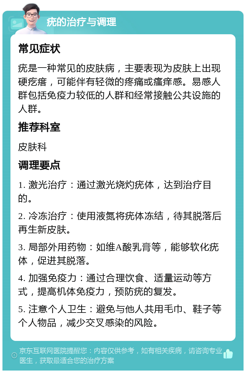 疣的治疗与调理 常见症状 疣是一种常见的皮肤病，主要表现为皮肤上出现硬疙瘩，可能伴有轻微的疼痛或瘙痒感。易感人群包括免疫力较低的人群和经常接触公共设施的人群。 推荐科室 皮肤科 调理要点 1. 激光治疗：通过激光烧灼疣体，达到治疗目的。 2. 冷冻治疗：使用液氮将疣体冻结，待其脱落后再生新皮肤。 3. 局部外用药物：如维A酸乳膏等，能够软化疣体，促进其脱落。 4. 加强免疫力：通过合理饮食、适量运动等方式，提高机体免疫力，预防疣的复发。 5. 注意个人卫生：避免与他人共用毛巾、鞋子等个人物品，减少交叉感染的风险。