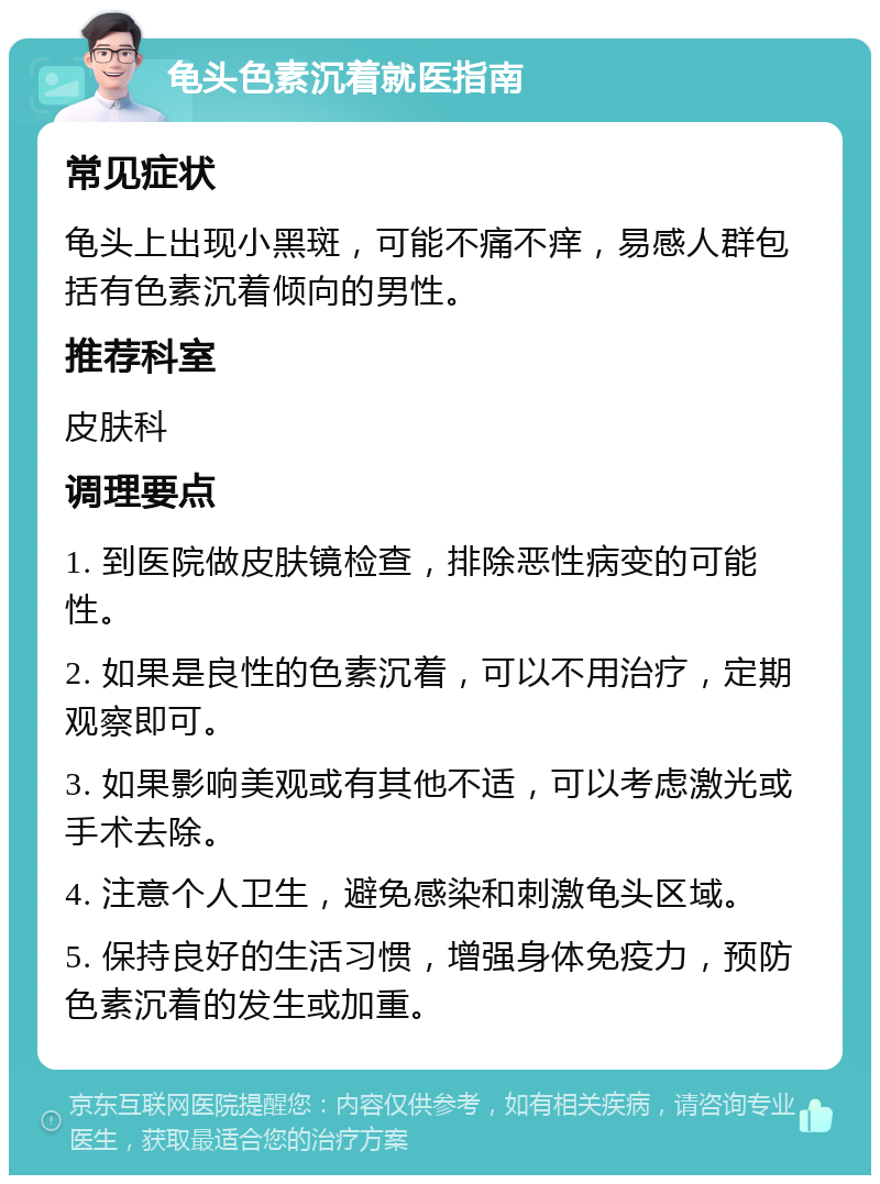 龟头色素沉着就医指南 常见症状 龟头上出现小黑斑，可能不痛不痒，易感人群包括有色素沉着倾向的男性。 推荐科室 皮肤科 调理要点 1. 到医院做皮肤镜检查，排除恶性病变的可能性。 2. 如果是良性的色素沉着，可以不用治疗，定期观察即可。 3. 如果影响美观或有其他不适，可以考虑激光或手术去除。 4. 注意个人卫生，避免感染和刺激龟头区域。 5. 保持良好的生活习惯，增强身体免疫力，预防色素沉着的发生或加重。