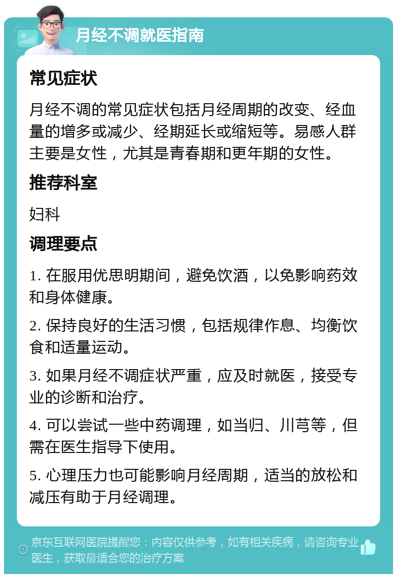 月经不调就医指南 常见症状 月经不调的常见症状包括月经周期的改变、经血量的增多或减少、经期延长或缩短等。易感人群主要是女性，尤其是青春期和更年期的女性。 推荐科室 妇科 调理要点 1. 在服用优思明期间，避免饮酒，以免影响药效和身体健康。 2. 保持良好的生活习惯，包括规律作息、均衡饮食和适量运动。 3. 如果月经不调症状严重，应及时就医，接受专业的诊断和治疗。 4. 可以尝试一些中药调理，如当归、川芎等，但需在医生指导下使用。 5. 心理压力也可能影响月经周期，适当的放松和减压有助于月经调理。