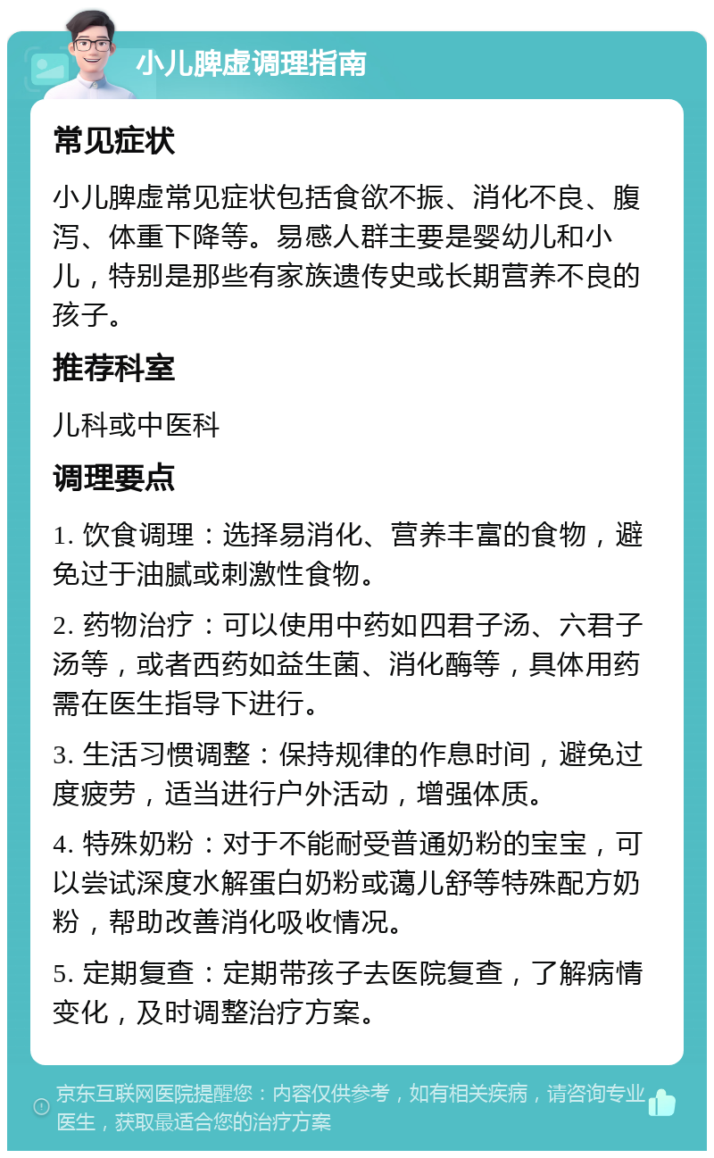 小儿脾虚调理指南 常见症状 小儿脾虚常见症状包括食欲不振、消化不良、腹泻、体重下降等。易感人群主要是婴幼儿和小儿，特别是那些有家族遗传史或长期营养不良的孩子。 推荐科室 儿科或中医科 调理要点 1. 饮食调理：选择易消化、营养丰富的食物，避免过于油腻或刺激性食物。 2. 药物治疗：可以使用中药如四君子汤、六君子汤等，或者西药如益生菌、消化酶等，具体用药需在医生指导下进行。 3. 生活习惯调整：保持规律的作息时间，避免过度疲劳，适当进行户外活动，增强体质。 4. 特殊奶粉：对于不能耐受普通奶粉的宝宝，可以尝试深度水解蛋白奶粉或蔼儿舒等特殊配方奶粉，帮助改善消化吸收情况。 5. 定期复查：定期带孩子去医院复查，了解病情变化，及时调整治疗方案。