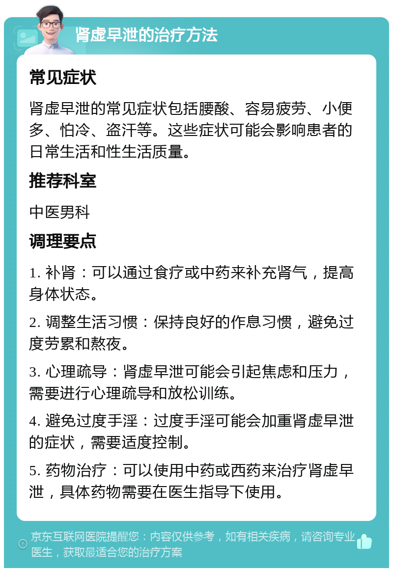 肾虚早泄的治疗方法 常见症状 肾虚早泄的常见症状包括腰酸、容易疲劳、小便多、怕冷、盗汗等。这些症状可能会影响患者的日常生活和性生活质量。 推荐科室 中医男科 调理要点 1. 补肾：可以通过食疗或中药来补充肾气，提高身体状态。 2. 调整生活习惯：保持良好的作息习惯，避免过度劳累和熬夜。 3. 心理疏导：肾虚早泄可能会引起焦虑和压力，需要进行心理疏导和放松训练。 4. 避免过度手淫：过度手淫可能会加重肾虚早泄的症状，需要适度控制。 5. 药物治疗：可以使用中药或西药来治疗肾虚早泄，具体药物需要在医生指导下使用。