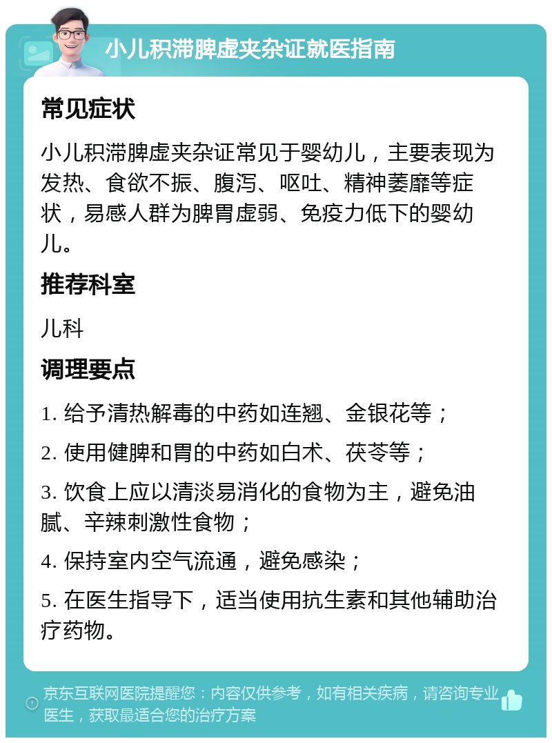 小儿积滞脾虚夹杂证就医指南 常见症状 小儿积滞脾虚夹杂证常见于婴幼儿，主要表现为发热、食欲不振、腹泻、呕吐、精神萎靡等症状，易感人群为脾胃虚弱、免疫力低下的婴幼儿。 推荐科室 儿科 调理要点 1. 给予清热解毒的中药如连翘、金银花等； 2. 使用健脾和胃的中药如白术、茯苓等； 3. 饮食上应以清淡易消化的食物为主，避免油腻、辛辣刺激性食物； 4. 保持室内空气流通，避免感染； 5. 在医生指导下，适当使用抗生素和其他辅助治疗药物。