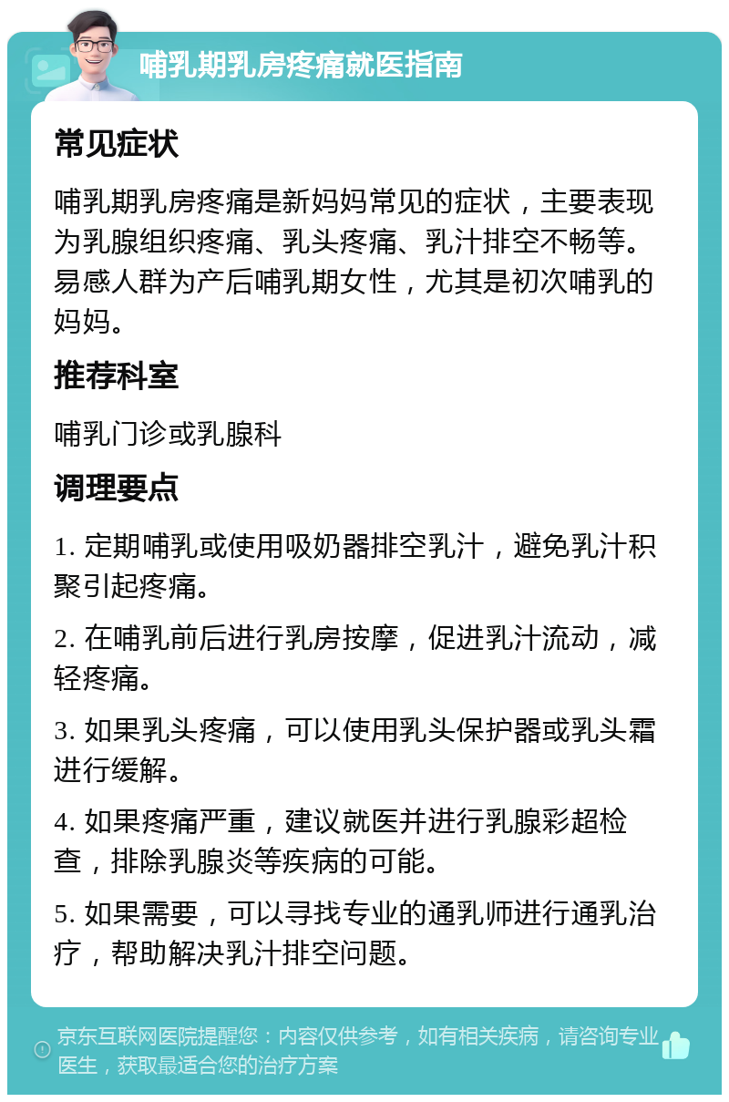 哺乳期乳房疼痛就医指南 常见症状 哺乳期乳房疼痛是新妈妈常见的症状，主要表现为乳腺组织疼痛、乳头疼痛、乳汁排空不畅等。易感人群为产后哺乳期女性，尤其是初次哺乳的妈妈。 推荐科室 哺乳门诊或乳腺科 调理要点 1. 定期哺乳或使用吸奶器排空乳汁，避免乳汁积聚引起疼痛。 2. 在哺乳前后进行乳房按摩，促进乳汁流动，减轻疼痛。 3. 如果乳头疼痛，可以使用乳头保护器或乳头霜进行缓解。 4. 如果疼痛严重，建议就医并进行乳腺彩超检查，排除乳腺炎等疾病的可能。 5. 如果需要，可以寻找专业的通乳师进行通乳治疗，帮助解决乳汁排空问题。