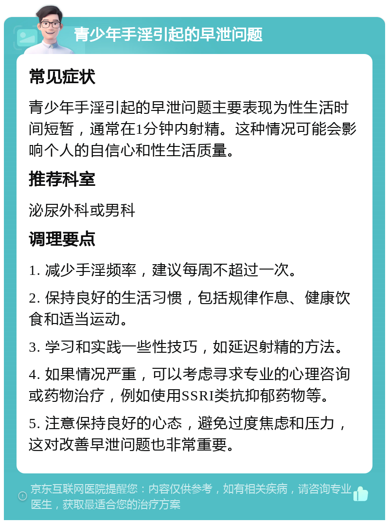 青少年手淫引起的早泄问题 常见症状 青少年手淫引起的早泄问题主要表现为性生活时间短暂，通常在1分钟内射精。这种情况可能会影响个人的自信心和性生活质量。 推荐科室 泌尿外科或男科 调理要点 1. 减少手淫频率，建议每周不超过一次。 2. 保持良好的生活习惯，包括规律作息、健康饮食和适当运动。 3. 学习和实践一些性技巧，如延迟射精的方法。 4. 如果情况严重，可以考虑寻求专业的心理咨询或药物治疗，例如使用SSRI类抗抑郁药物等。 5. 注意保持良好的心态，避免过度焦虑和压力，这对改善早泄问题也非常重要。