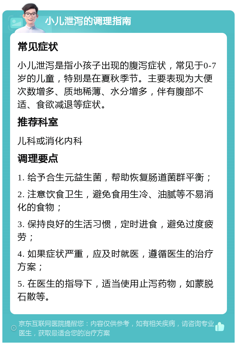 小儿泄泻的调理指南 常见症状 小儿泄泻是指小孩子出现的腹泻症状，常见于0-7岁的儿童，特别是在夏秋季节。主要表现为大便次数增多、质地稀薄、水分增多，伴有腹部不适、食欲减退等症状。 推荐科室 儿科或消化内科 调理要点 1. 给予合生元益生菌，帮助恢复肠道菌群平衡； 2. 注意饮食卫生，避免食用生冷、油腻等不易消化的食物； 3. 保持良好的生活习惯，定时进食，避免过度疲劳； 4. 如果症状严重，应及时就医，遵循医生的治疗方案； 5. 在医生的指导下，适当使用止泻药物，如蒙脱石散等。