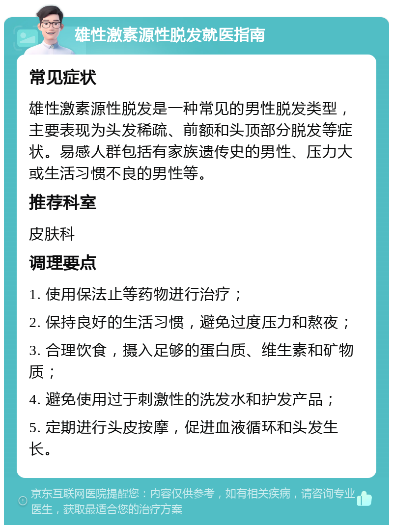 雄性激素源性脱发就医指南 常见症状 雄性激素源性脱发是一种常见的男性脱发类型，主要表现为头发稀疏、前额和头顶部分脱发等症状。易感人群包括有家族遗传史的男性、压力大或生活习惯不良的男性等。 推荐科室 皮肤科 调理要点 1. 使用保法止等药物进行治疗； 2. 保持良好的生活习惯，避免过度压力和熬夜； 3. 合理饮食，摄入足够的蛋白质、维生素和矿物质； 4. 避免使用过于刺激性的洗发水和护发产品； 5. 定期进行头皮按摩，促进血液循环和头发生长。