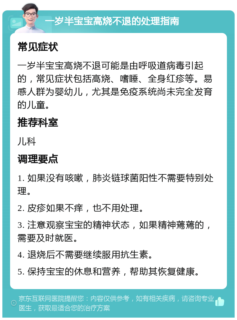 一岁半宝宝高烧不退的处理指南 常见症状 一岁半宝宝高烧不退可能是由呼吸道病毒引起的，常见症状包括高烧、嗜睡、全身红疹等。易感人群为婴幼儿，尤其是免疫系统尚未完全发育的儿童。 推荐科室 儿科 调理要点 1. 如果没有咳嗽，肺炎链球菌阳性不需要特别处理。 2. 皮疹如果不痒，也不用处理。 3. 注意观察宝宝的精神状态，如果精神蔫蔫的，需要及时就医。 4. 退烧后不需要继续服用抗生素。 5. 保持宝宝的休息和营养，帮助其恢复健康。