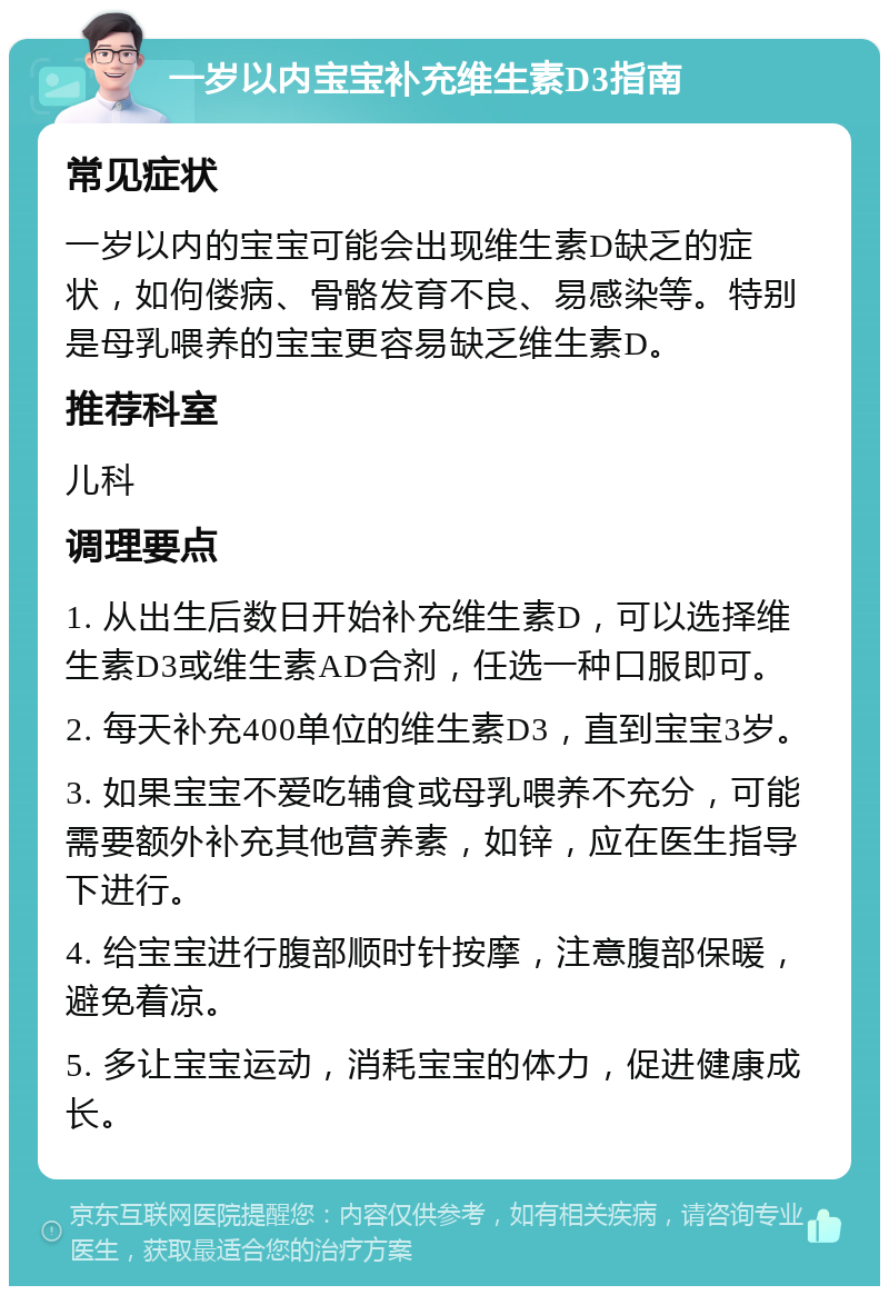 一岁以内宝宝补充维生素D3指南 常见症状 一岁以内的宝宝可能会出现维生素D缺乏的症状，如佝偻病、骨骼发育不良、易感染等。特别是母乳喂养的宝宝更容易缺乏维生素D。 推荐科室 儿科 调理要点 1. 从出生后数日开始补充维生素D，可以选择维生素D3或维生素AD合剂，任选一种口服即可。 2. 每天补充400单位的维生素D3，直到宝宝3岁。 3. 如果宝宝不爱吃辅食或母乳喂养不充分，可能需要额外补充其他营养素，如锌，应在医生指导下进行。 4. 给宝宝进行腹部顺时针按摩，注意腹部保暖，避免着凉。 5. 多让宝宝运动，消耗宝宝的体力，促进健康成长。