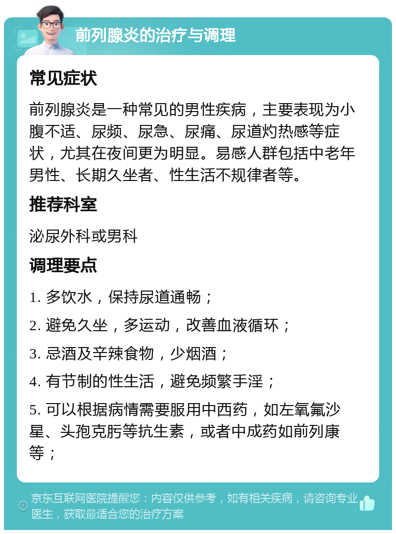 前列腺炎的治疗与调理 常见症状 前列腺炎是一种常见的男性疾病，主要表现为小腹不适、尿频、尿急、尿痛、尿道灼热感等症状，尤其在夜间更为明显。易感人群包括中老年男性、长期久坐者、性生活不规律者等。 推荐科室 泌尿外科或男科 调理要点 1. 多饮水，保持尿道通畅； 2. 避免久坐，多运动，改善血液循环； 3. 忌酒及辛辣食物，少烟酒； 4. 有节制的性生活，避免频繁手淫； 5. 可以根据病情需要服用中西药，如左氧氟沙星、头孢克肟等抗生素，或者中成药如前列康等；