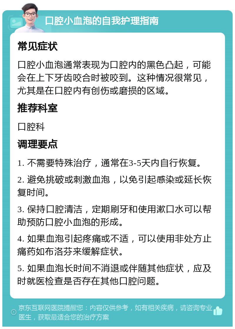 口腔小血泡的自我护理指南 常见症状 口腔小血泡通常表现为口腔内的黑色凸起，可能会在上下牙齿咬合时被咬到。这种情况很常见，尤其是在口腔内有创伤或磨损的区域。 推荐科室 口腔科 调理要点 1. 不需要特殊治疗，通常在3-5天内自行恢复。 2. 避免挑破或刺激血泡，以免引起感染或延长恢复时间。 3. 保持口腔清洁，定期刷牙和使用漱口水可以帮助预防口腔小血泡的形成。 4. 如果血泡引起疼痛或不适，可以使用非处方止痛药如布洛芬来缓解症状。 5. 如果血泡长时间不消退或伴随其他症状，应及时就医检查是否存在其他口腔问题。