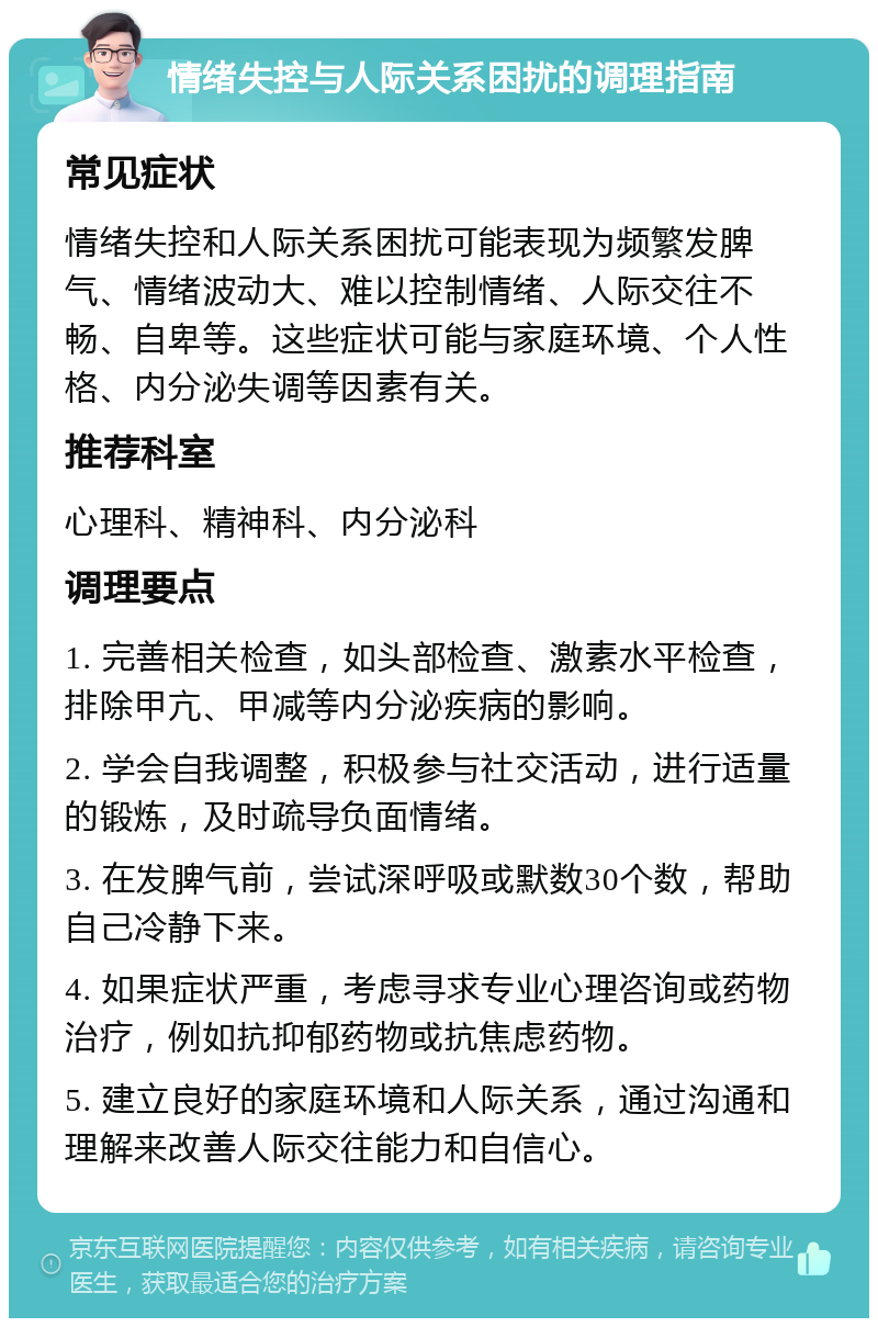 情绪失控与人际关系困扰的调理指南 常见症状 情绪失控和人际关系困扰可能表现为频繁发脾气、情绪波动大、难以控制情绪、人际交往不畅、自卑等。这些症状可能与家庭环境、个人性格、内分泌失调等因素有关。 推荐科室 心理科、精神科、内分泌科 调理要点 1. 完善相关检查，如头部检查、激素水平检查，排除甲亢、甲减等内分泌疾病的影响。 2. 学会自我调整，积极参与社交活动，进行适量的锻炼，及时疏导负面情绪。 3. 在发脾气前，尝试深呼吸或默数30个数，帮助自己冷静下来。 4. 如果症状严重，考虑寻求专业心理咨询或药物治疗，例如抗抑郁药物或抗焦虑药物。 5. 建立良好的家庭环境和人际关系，通过沟通和理解来改善人际交往能力和自信心。