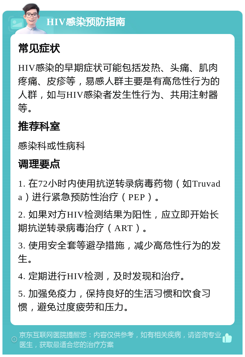 HIV感染预防指南 常见症状 HIV感染的早期症状可能包括发热、头痛、肌肉疼痛、皮疹等，易感人群主要是有高危性行为的人群，如与HIV感染者发生性行为、共用注射器等。 推荐科室 感染科或性病科 调理要点 1. 在72小时内使用抗逆转录病毒药物（如Truvada）进行紧急预防性治疗（PEP）。 2. 如果对方HIV检测结果为阳性，应立即开始长期抗逆转录病毒治疗（ART）。 3. 使用安全套等避孕措施，减少高危性行为的发生。 4. 定期进行HIV检测，及时发现和治疗。 5. 加强免疫力，保持良好的生活习惯和饮食习惯，避免过度疲劳和压力。