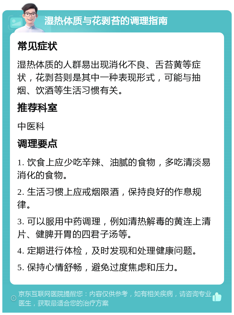 湿热体质与花剥苔的调理指南 常见症状 湿热体质的人群易出现消化不良、舌苔黄等症状，花剥苔则是其中一种表现形式，可能与抽烟、饮酒等生活习惯有关。 推荐科室 中医科 调理要点 1. 饮食上应少吃辛辣、油腻的食物，多吃清淡易消化的食物。 2. 生活习惯上应戒烟限酒，保持良好的作息规律。 3. 可以服用中药调理，例如清热解毒的黄连上清片、健脾开胃的四君子汤等。 4. 定期进行体检，及时发现和处理健康问题。 5. 保持心情舒畅，避免过度焦虑和压力。