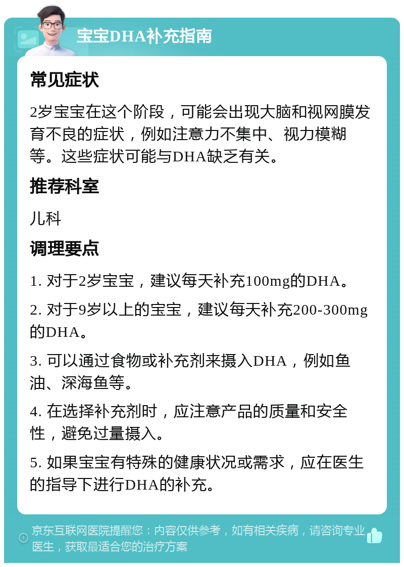 宝宝DHA补充指南 常见症状 2岁宝宝在这个阶段，可能会出现大脑和视网膜发育不良的症状，例如注意力不集中、视力模糊等。这些症状可能与DHA缺乏有关。 推荐科室 儿科 调理要点 1. 对于2岁宝宝，建议每天补充100mg的DHA。 2. 对于9岁以上的宝宝，建议每天补充200-300mg的DHA。 3. 可以通过食物或补充剂来摄入DHA，例如鱼油、深海鱼等。 4. 在选择补充剂时，应注意产品的质量和安全性，避免过量摄入。 5. 如果宝宝有特殊的健康状况或需求，应在医生的指导下进行DHA的补充。