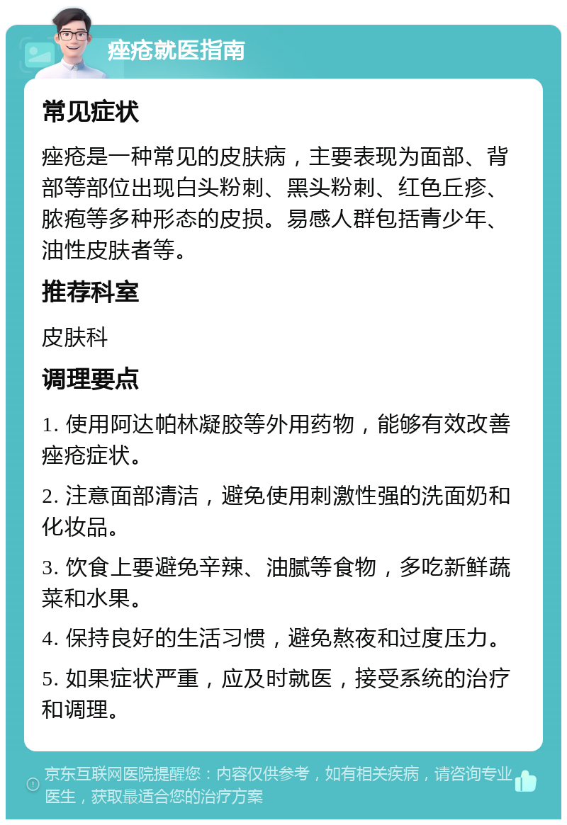 痤疮就医指南 常见症状 痤疮是一种常见的皮肤病，主要表现为面部、背部等部位出现白头粉刺、黑头粉刺、红色丘疹、脓疱等多种形态的皮损。易感人群包括青少年、油性皮肤者等。 推荐科室 皮肤科 调理要点 1. 使用阿达帕林凝胶等外用药物，能够有效改善痤疮症状。 2. 注意面部清洁，避免使用刺激性强的洗面奶和化妆品。 3. 饮食上要避免辛辣、油腻等食物，多吃新鲜蔬菜和水果。 4. 保持良好的生活习惯，避免熬夜和过度压力。 5. 如果症状严重，应及时就医，接受系统的治疗和调理。