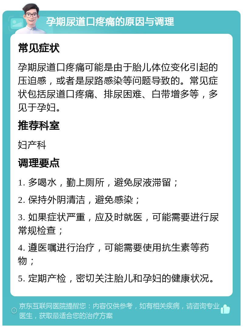 孕期尿道口疼痛的原因与调理 常见症状 孕期尿道口疼痛可能是由于胎儿体位变化引起的压迫感，或者是尿路感染等问题导致的。常见症状包括尿道口疼痛、排尿困难、白带增多等，多见于孕妇。 推荐科室 妇产科 调理要点 1. 多喝水，勤上厕所，避免尿液滞留； 2. 保持外阴清洁，避免感染； 3. 如果症状严重，应及时就医，可能需要进行尿常规检查； 4. 遵医嘱进行治疗，可能需要使用抗生素等药物； 5. 定期产检，密切关注胎儿和孕妇的健康状况。