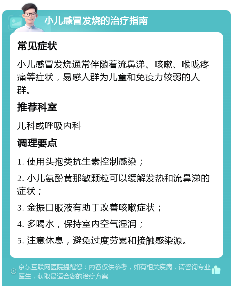 小儿感冒发烧的治疗指南 常见症状 小儿感冒发烧通常伴随着流鼻涕、咳嗽、喉咙疼痛等症状，易感人群为儿童和免疫力较弱的人群。 推荐科室 儿科或呼吸内科 调理要点 1. 使用头孢类抗生素控制感染； 2. 小儿氨酚黄那敏颗粒可以缓解发热和流鼻涕的症状； 3. 金振口服液有助于改善咳嗽症状； 4. 多喝水，保持室内空气湿润； 5. 注意休息，避免过度劳累和接触感染源。