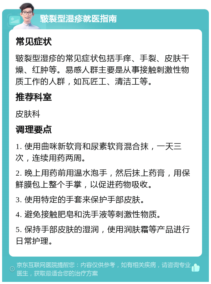 皲裂型湿疹就医指南 常见症状 皲裂型湿疹的常见症状包括手痒、手裂、皮肤干燥、红肿等。易感人群主要是从事接触刺激性物质工作的人群，如瓦匠工、清洁工等。 推荐科室 皮肤科 调理要点 1. 使用曲咪新软膏和尿素软膏混合抹，一天三次，连续用药两周。 2. 晚上用药前用温水泡手，然后抹上药膏，用保鲜膜包上整个手掌，以促进药物吸收。 3. 使用特定的手套来保护手部皮肤。 4. 避免接触肥皂和洗手液等刺激性物质。 5. 保持手部皮肤的湿润，使用润肤霜等产品进行日常护理。