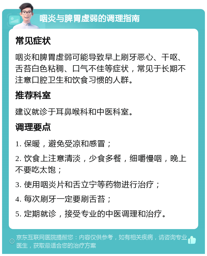 咽炎与脾胃虚弱的调理指南 常见症状 咽炎和脾胃虚弱可能导致早上刷牙恶心、干呕、舌苔白色粘稠、口气不佳等症状，常见于长期不注意口腔卫生和饮食习惯的人群。 推荐科室 建议就诊于耳鼻喉科和中医科室。 调理要点 1. 保暖，避免受凉和感冒； 2. 饮食上注意清淡，少食多餐，细嚼慢咽，晚上不要吃太饱； 3. 使用咽炎片和舌立宁等药物进行治疗； 4. 每次刷牙一定要刷舌苔； 5. 定期就诊，接受专业的中医调理和治疗。