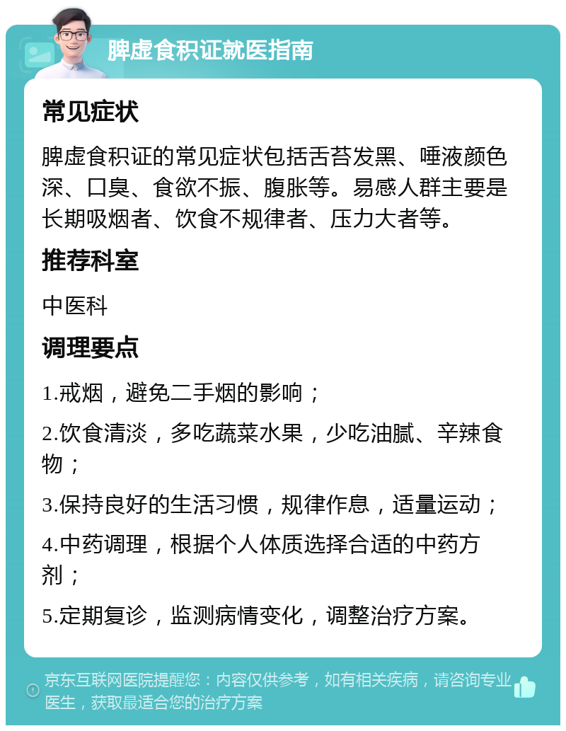 脾虚食积证就医指南 常见症状 脾虚食积证的常见症状包括舌苔发黑、唾液颜色深、口臭、食欲不振、腹胀等。易感人群主要是长期吸烟者、饮食不规律者、压力大者等。 推荐科室 中医科 调理要点 1.戒烟，避免二手烟的影响； 2.饮食清淡，多吃蔬菜水果，少吃油腻、辛辣食物； 3.保持良好的生活习惯，规律作息，适量运动； 4.中药调理，根据个人体质选择合适的中药方剂； 5.定期复诊，监测病情变化，调整治疗方案。