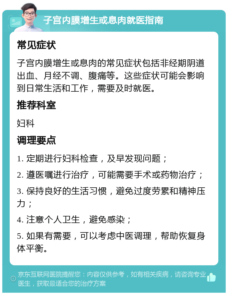 子宫内膜增生或息肉就医指南 常见症状 子宫内膜增生或息肉的常见症状包括非经期阴道出血、月经不调、腹痛等。这些症状可能会影响到日常生活和工作，需要及时就医。 推荐科室 妇科 调理要点 1. 定期进行妇科检查，及早发现问题； 2. 遵医嘱进行治疗，可能需要手术或药物治疗； 3. 保持良好的生活习惯，避免过度劳累和精神压力； 4. 注意个人卫生，避免感染； 5. 如果有需要，可以考虑中医调理，帮助恢复身体平衡。